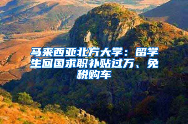 马来西亚北方大学：留学生回国求职补贴过万、免税购车