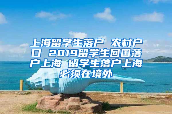 上海留学生落户 农村户口 2019留学生回国落户上海 留学生落户上海必须在境外