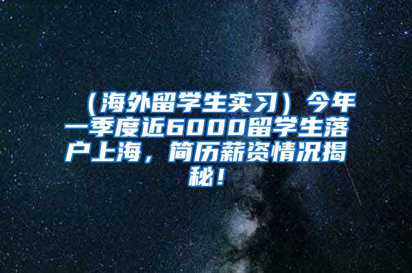 （海外留学生实习）今年一季度近6000留学生落户上海，简历薪资情况揭秘！