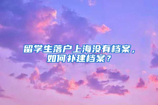 留学生落户上海没有档案，如何补建档案？