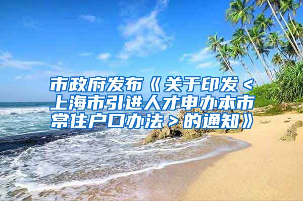 市政府发布《关于印发＜上海市引进人才申办本市常住户口办法＞的通知》