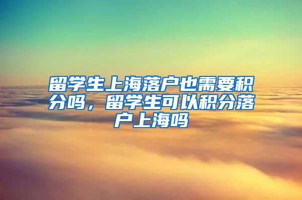 留学生上海落户也需要积分吗，留学生可以积分落户上海吗