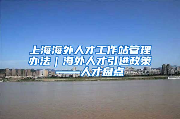 上海海外人才工作站管理办法｜海外人才引进政策——人才盘点