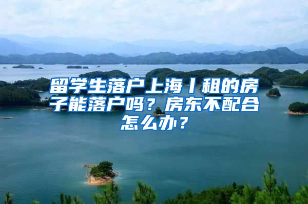 留学生落户上海丨租的房子能落户吗？房东不配合怎么办？