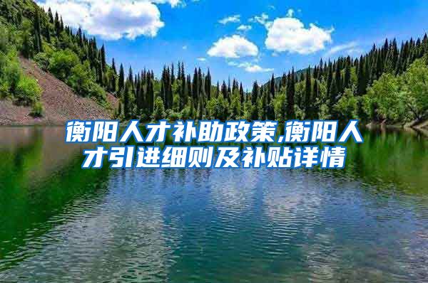 衡阳人才补助政策,衡阳人才引进细则及补贴详情