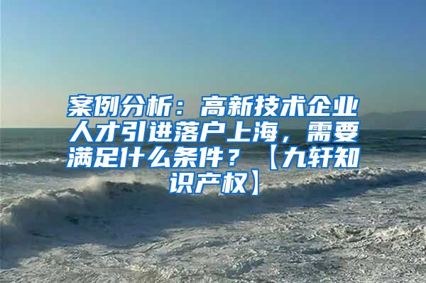 案例分析：高新技术企业人才引进落户上海，需要满足什么条件？【九轩知识产权】