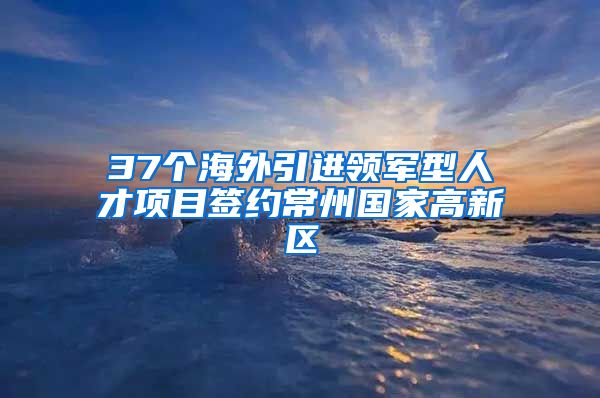 37个海外引进领军型人才项目签约常州国家高新区