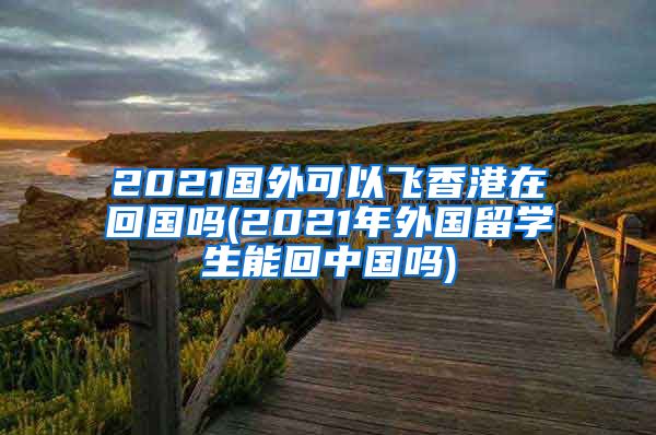 2021国外可以飞香港在回国吗(2021年外国留学生能回中国吗)