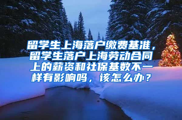 留学生上海落户缴费基准，留学生落户上海劳动合同上的薪资和社保基数不一样有影响吗，该怎么办？