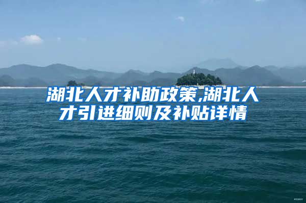 湖北人才补助政策,湖北人才引进细则及补贴详情