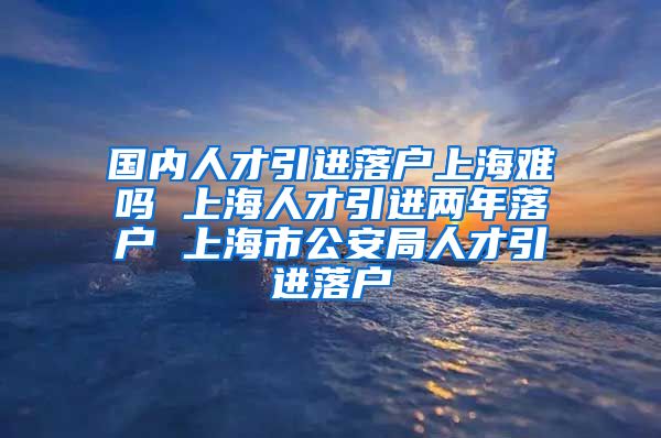 国内人才引进落户上海难吗 上海人才引进两年落户 上海市公安局人才引进落户