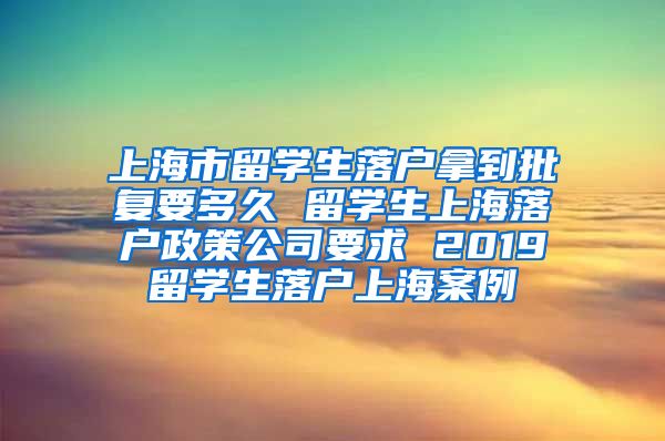 上海市留学生落户拿到批复要多久 留学生上海落户政策公司要求 2019留学生落户上海案例