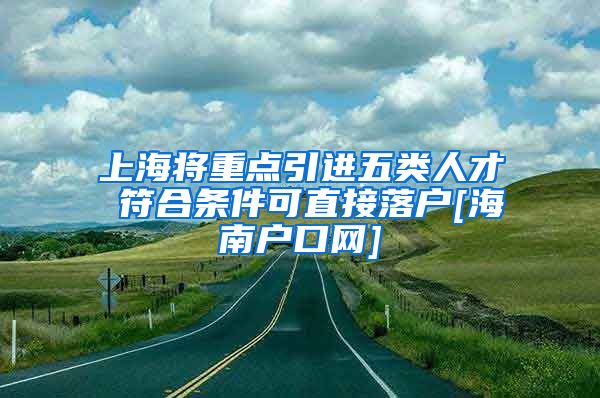 上海将重点引进五类人才 符合条件可直接落户[海南户口网]