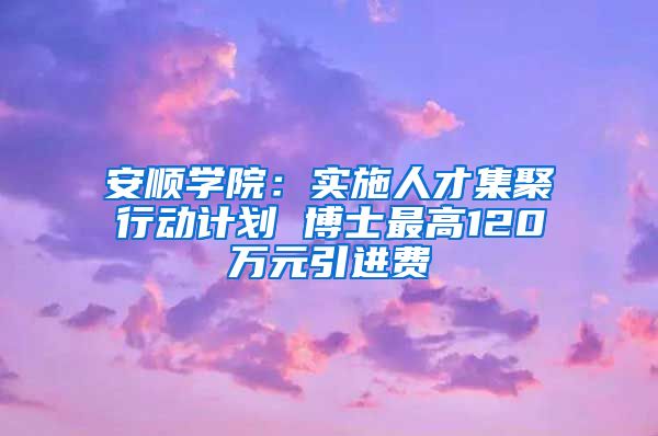 安顺学院：实施人才集聚行动计划 博士最高120万元引进费