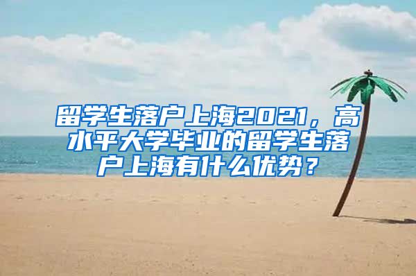 留学生落户上海2021，高水平大学毕业的留学生落户上海有什么优势？