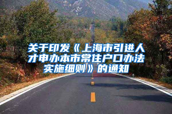 关于印发《上海市引进人才申办本市常住户口办法实施细则》的通知