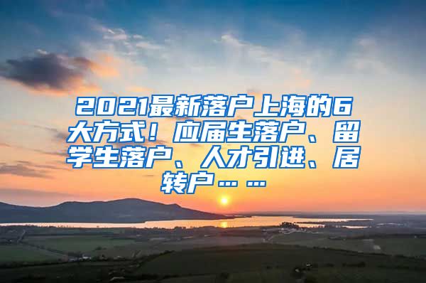 2021最新落户上海的6大方式！应届生落户、留学生落户、人才引进、居转户……