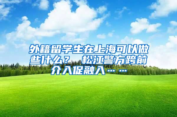 外籍留学生在上海可以做些什么？ 松江警方跨前介入促融入……