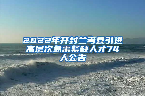 2022年开封兰考县引进高层次急需紧缺人才74人公告