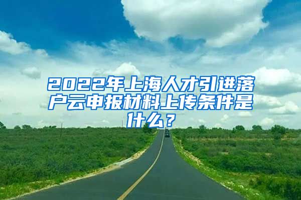 2022年上海人才引进落户云申报材料上传条件是什么？