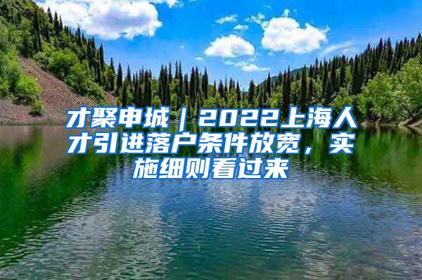 才聚申城｜2022上海人才引进落户条件放宽，实施细则看过来