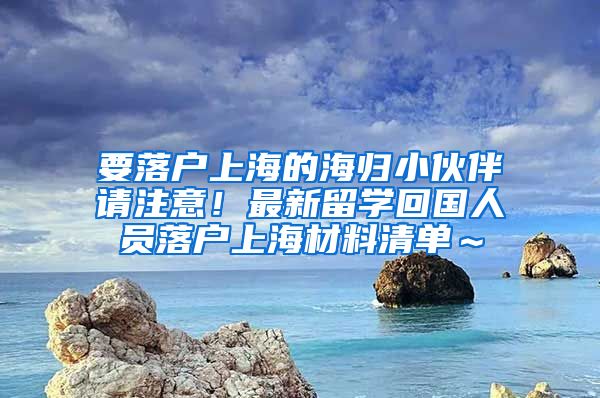 要落户上海的海归小伙伴请注意！最新留学回国人员落户上海材料清单～