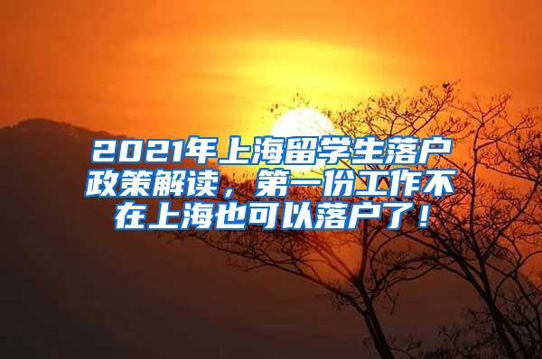 2021年上海留学生落户政策解读，第一份工作不在上海也可以落户了！