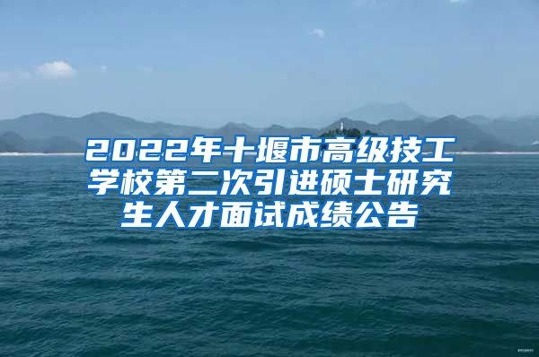 2022年十堰市高级技工学校第二次引进硕士研究生人才面试成绩公告