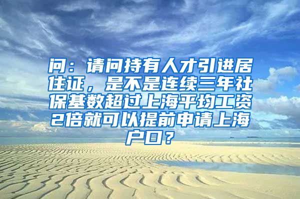 问：请问持有人才引进居住证，是不是连续三年社保基数超过上海平均工资2倍就可以提前申请上海户口？