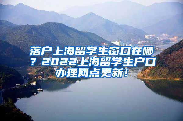 落户上海留学生窗口在哪？2022上海留学生户口办理网点更新！