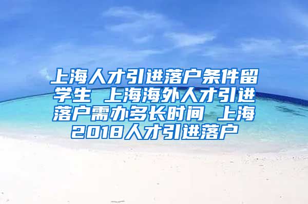 上海人才引进落户条件留学生 上海海外人才引进落户需办多长时间 上海2018人才引进落户