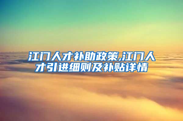 江门人才补助政策,江门人才引进细则及补贴详情