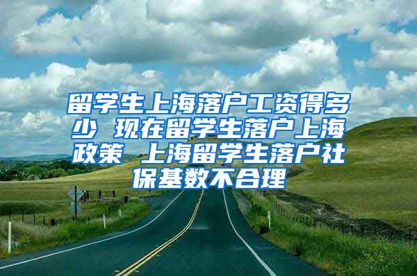 留学生上海落户工资得多少 现在留学生落户上海政策 上海留学生落户社保基数不合理