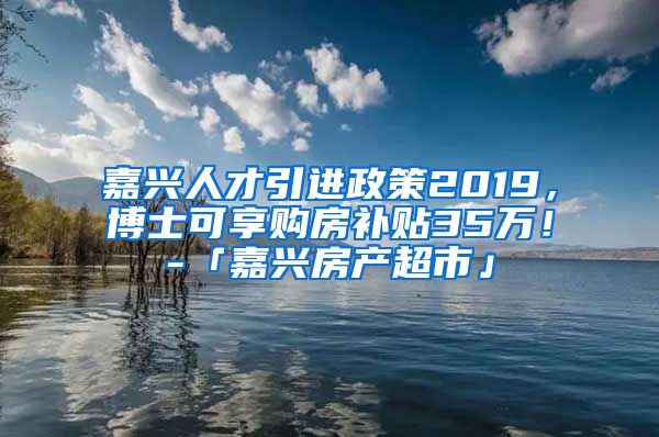 嘉兴人才引进政策2019，博士可享购房补贴35万！-「嘉兴房产超市」