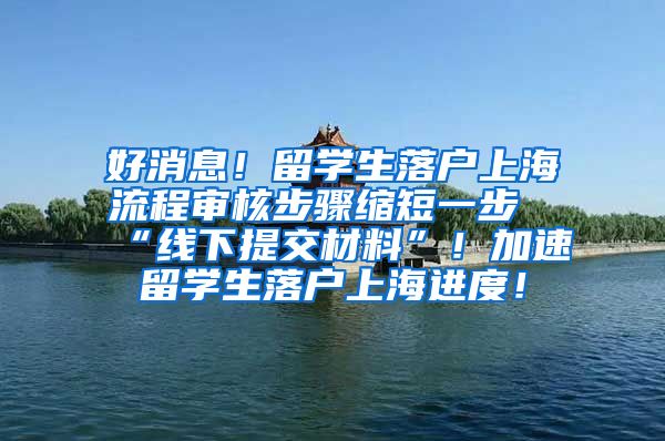 好消息！留学生落户上海流程审核步骤缩短一步“线下提交材料”！加速留学生落户上海进度！