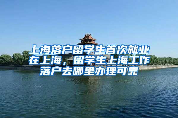 上海落户留学生首次就业在上海，留学生上海工作落户去哪里办理可靠