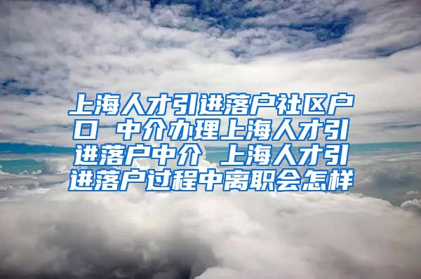 上海人才引进落户社区户口 中介办理上海人才引进落户中介 上海人才引进落户过程中离职会怎样