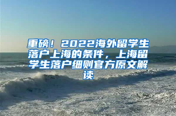 重磅！2022海外留学生落户上海的条件，上海留学生落户细则官方原文解读