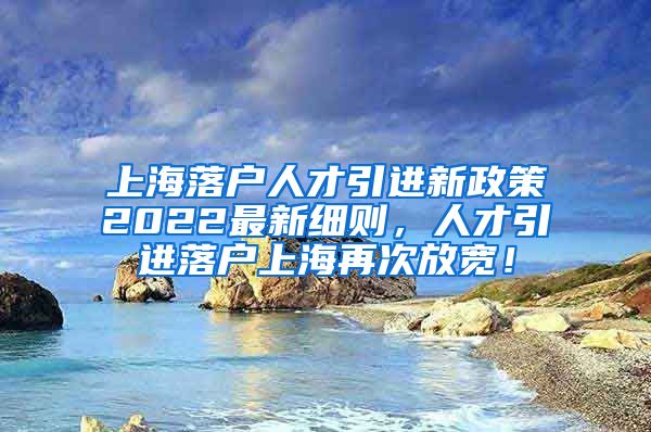 上海落户人才引进新政策2022最新细则，人才引进落户上海再次放宽！