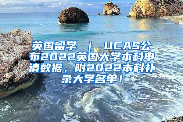 英国留学 ｜ UCAS公布2022英国大学本科申请数据，附2022本科补录大学名单！