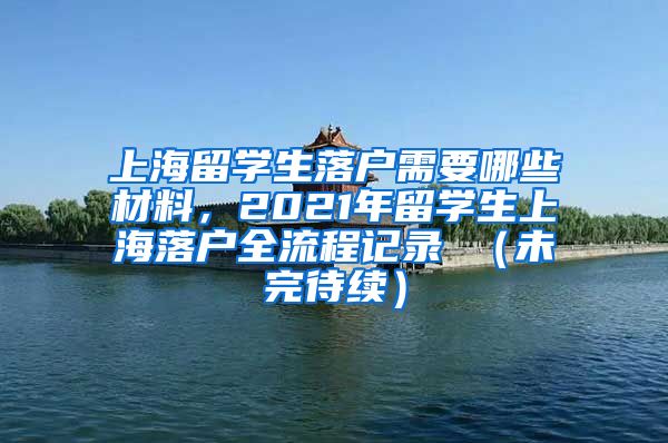 上海留学生落户需要哪些材料，2021年留学生上海落户全流程记录 （未完待续）