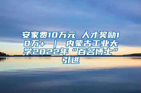 安家费10万元 人才奖励10万+ ｜ 内蒙古工业大学2022年“百名博士”引进