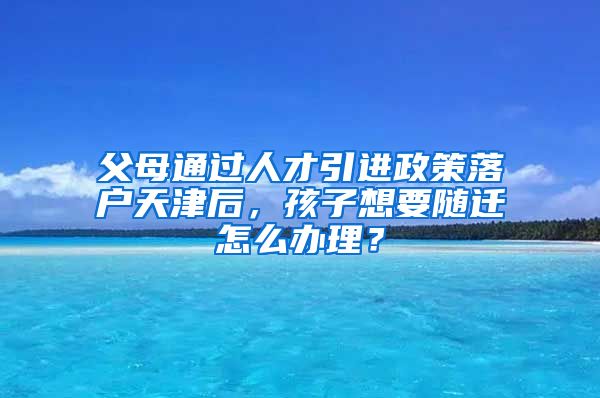 父母通过人才引进政策落户天津后，孩子想要随迁怎么办理？