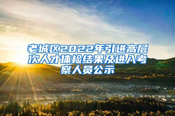 老城区2022年引进高层次人才体检结果及进入考察人员公示