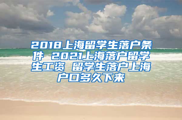 2018上海留学生落户条件 2021上海落户留学生工资 留学生落户上海户口多久下来