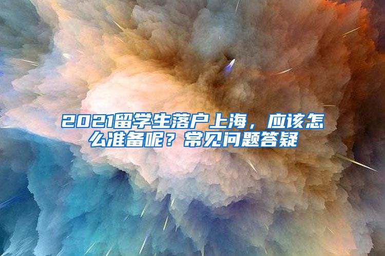 2021留学生落户上海，应该怎么准备呢？常见问题答疑