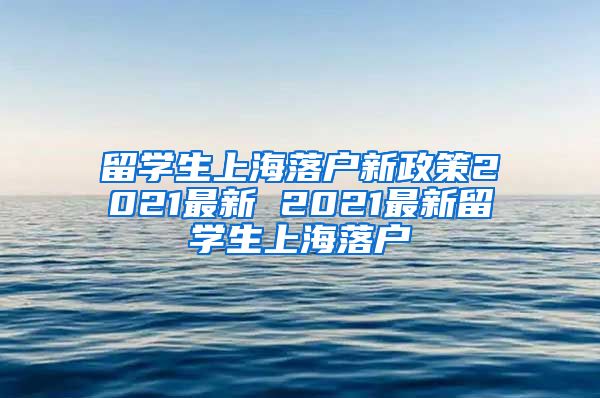 留学生上海落户新政策2021最新 2021最新留学生上海落户