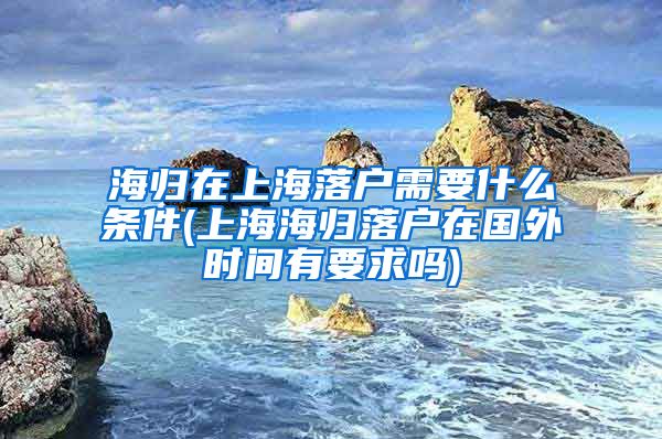 海归在上海落户需要什么条件(上海海归落户在国外时间有要求吗)