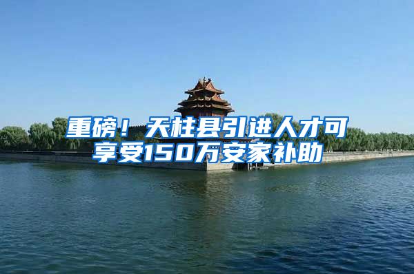 重磅！天柱县引进人才可享受150万安家补助