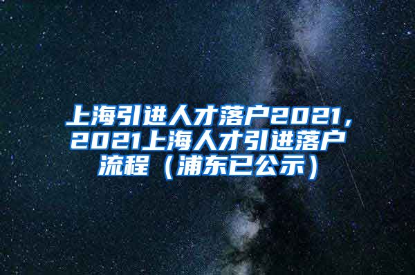 上海引进人才落户2021，2021上海人才引进落户流程（浦东已公示）